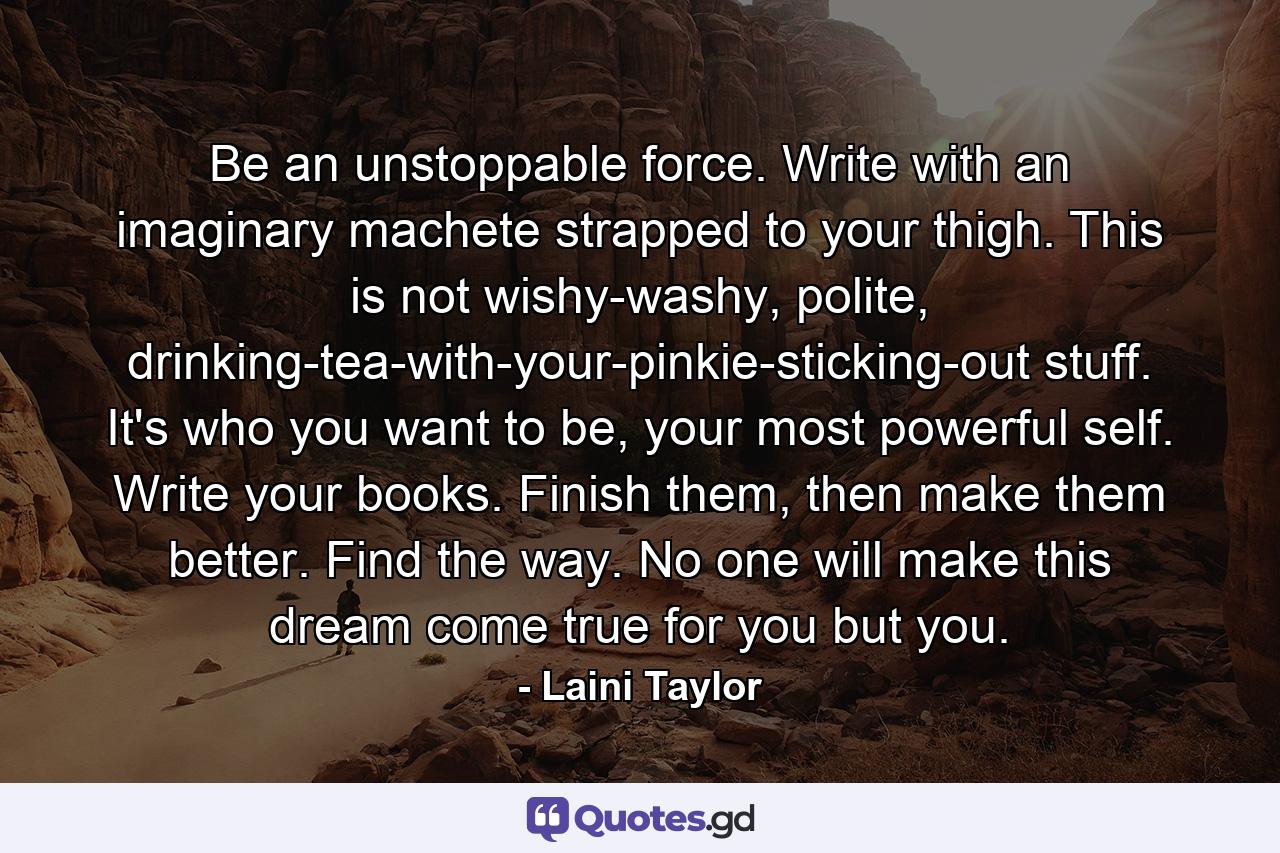 Be an unstoppable force. Write with an imaginary machete strapped to your thigh. This is not wishy-washy, polite, drinking-tea-with-your-pinkie-sticking-out stuff. It's who you want to be, your most powerful self. Write your books. Finish them, then make them better. Find the way. No one will make this dream come true for you but you. - Quote by Laini Taylor