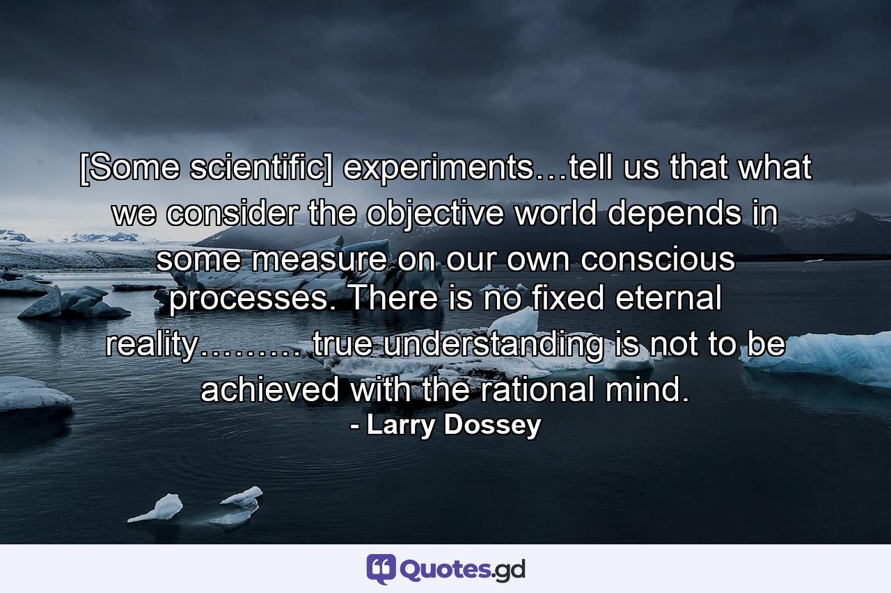 [Some scientific] experiments…tell us that what we consider the objective world depends in some measure on our own conscious processes. There is no fixed eternal reality……… true understanding is not to be achieved with the rational mind. - Quote by Larry Dossey