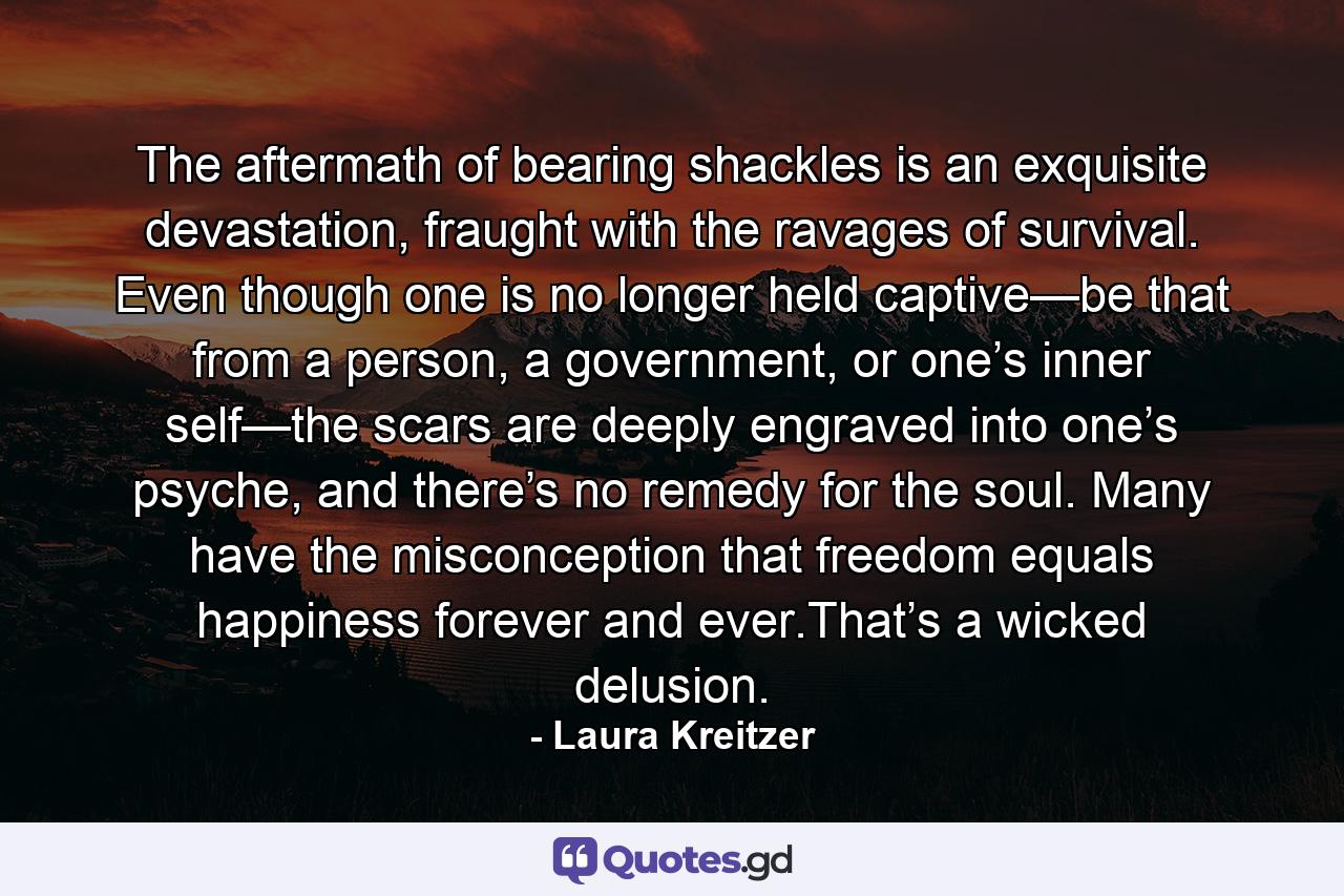 The aftermath of bearing shackles is an exquisite devastation, fraught with the ravages of survival. Even though one is no longer held captive—be that from a person, a government, or one’s inner self—the scars are deeply engraved into one’s psyche, and there’s no remedy for the soul. Many have the misconception that freedom equals happiness forever and ever.That’s a wicked delusion. - Quote by Laura Kreitzer