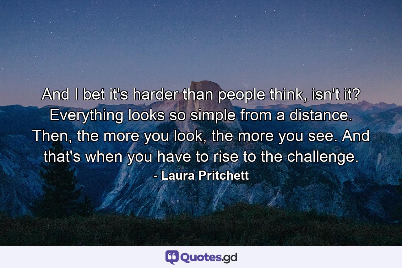 And I bet it's harder than people think, isn't it? Everything looks so simple from a distance. Then, the more you look, the more you see. And that's when you have to rise to the challenge. - Quote by Laura Pritchett