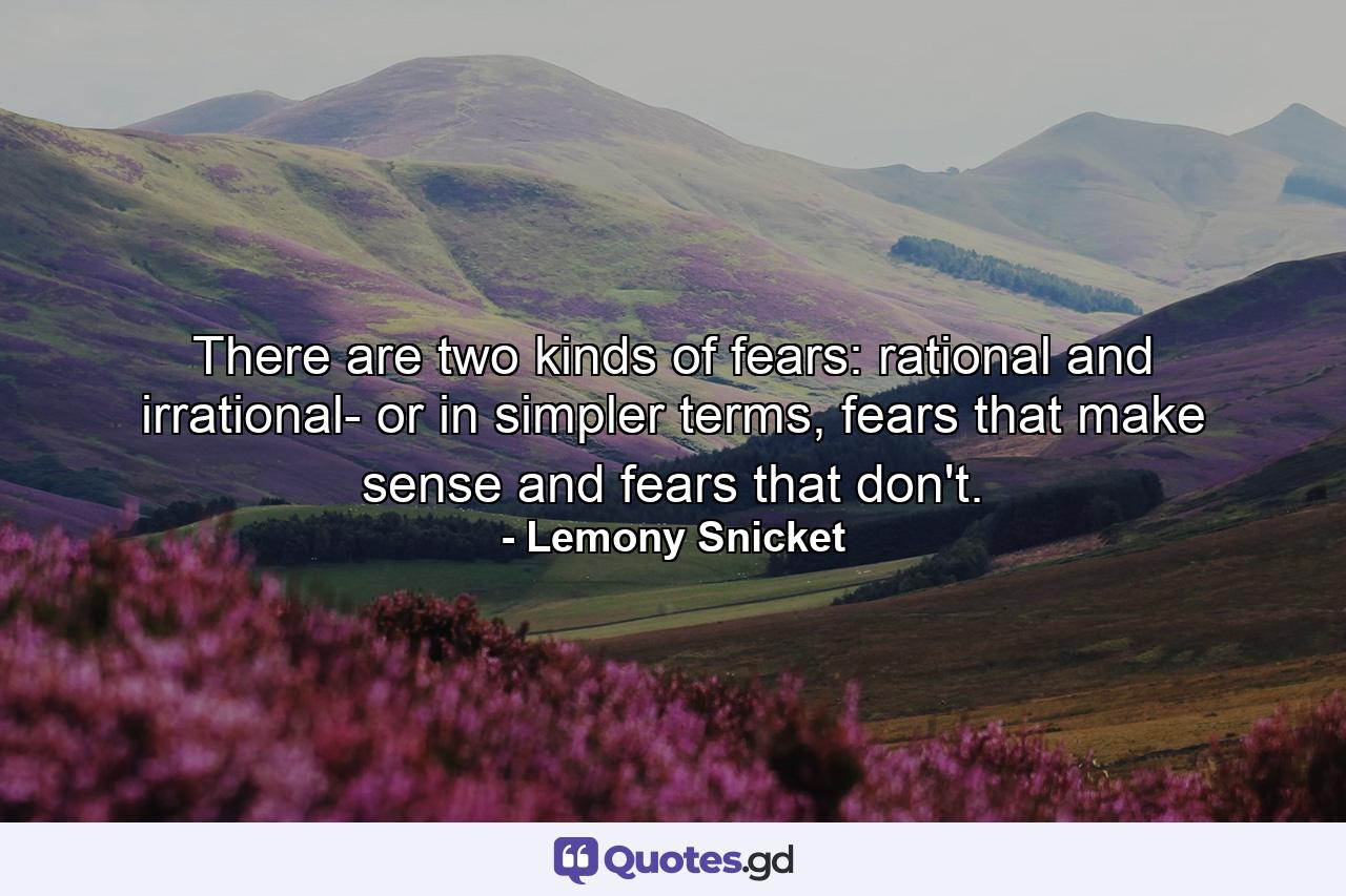 There are two kinds of fears: rational and irrational- or in simpler terms, fears that make sense and fears that don't. - Quote by Lemony Snicket