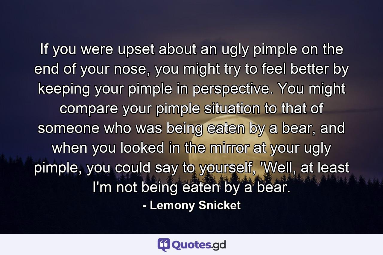 If you were upset about an ugly pimple on the end of your nose, you might try to feel better by keeping your pimple in perspective. You might compare your pimple situation to that of someone who was being eaten by a bear, and when you looked in the mirror at your ugly pimple, you could say to yourself, 'Well, at least I'm not being eaten by a bear. - Quote by Lemony Snicket