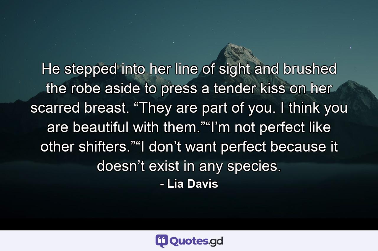 He stepped into her line of sight and brushed the robe aside to press a tender kiss on her scarred breast. “They are part of you. I think you are beautiful with them.”“I’m not perfect like other shifters.”“I don’t want perfect because it doesn’t exist in any species. - Quote by Lia Davis