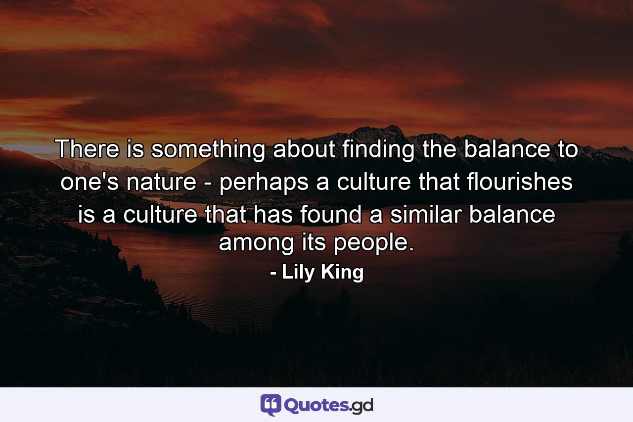 There is something about finding the balance to one's nature - perhaps a culture that flourishes is a culture that has found a similar balance among its people. - Quote by Lily King