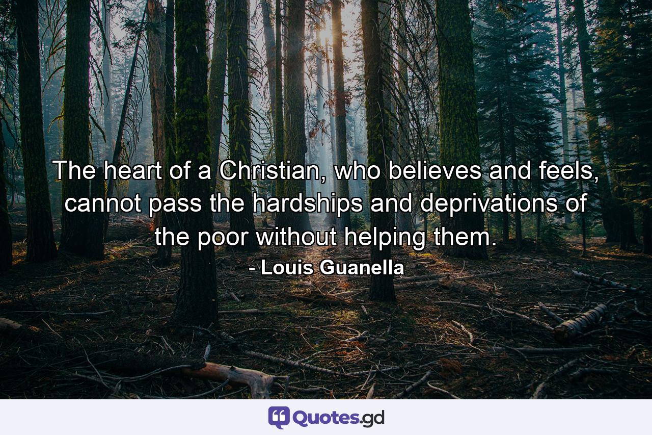 The heart of a Christian, who believes and feels, cannot pass the hardships and deprivations of the poor without helping them. - Quote by Louis Guanella