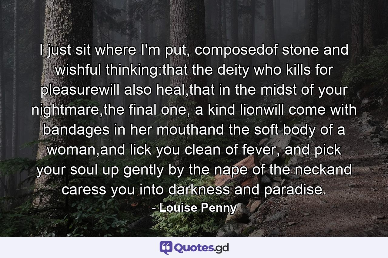 I just sit where I'm put, composedof stone and wishful thinking:that the deity who kills for pleasurewill also heal,that in the midst of your nightmare,the final one, a kind lionwill come with bandages in her mouthand the soft body of a woman,and lick you clean of fever, and pick your soul up gently by the nape of the neckand caress you into darkness and paradise. - Quote by Louise Penny