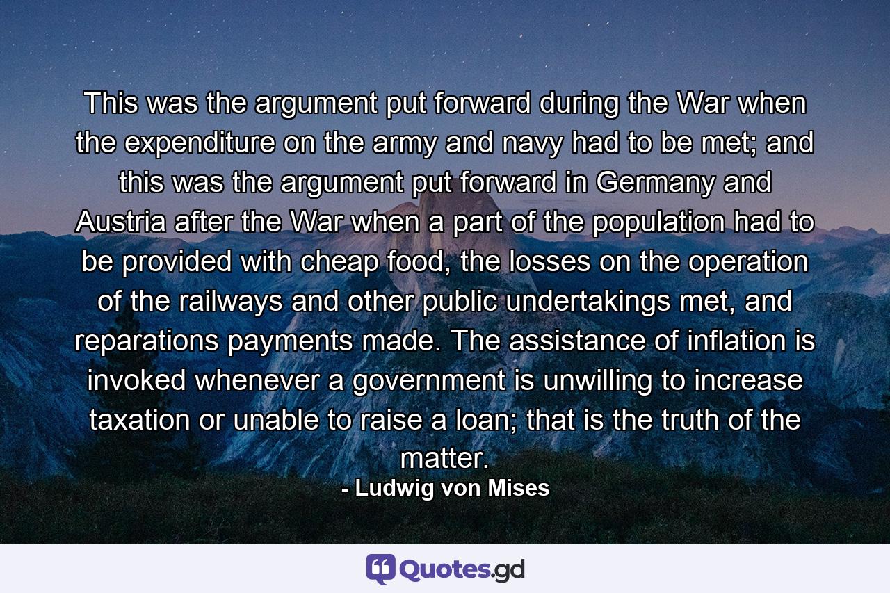 This was the argument put forward during the War when the expenditure on the army and navy had to be met; and this was the argument put forward in Germany and Austria after the War when a part of the population had to be provided with cheap food, the losses on the operation of the railways and other public undertakings met, and reparations payments made. The assistance of inflation is invoked whenever a government is unwilling to increase taxation or unable to raise a loan; that is the truth of the matter. - Quote by Ludwig von Mises