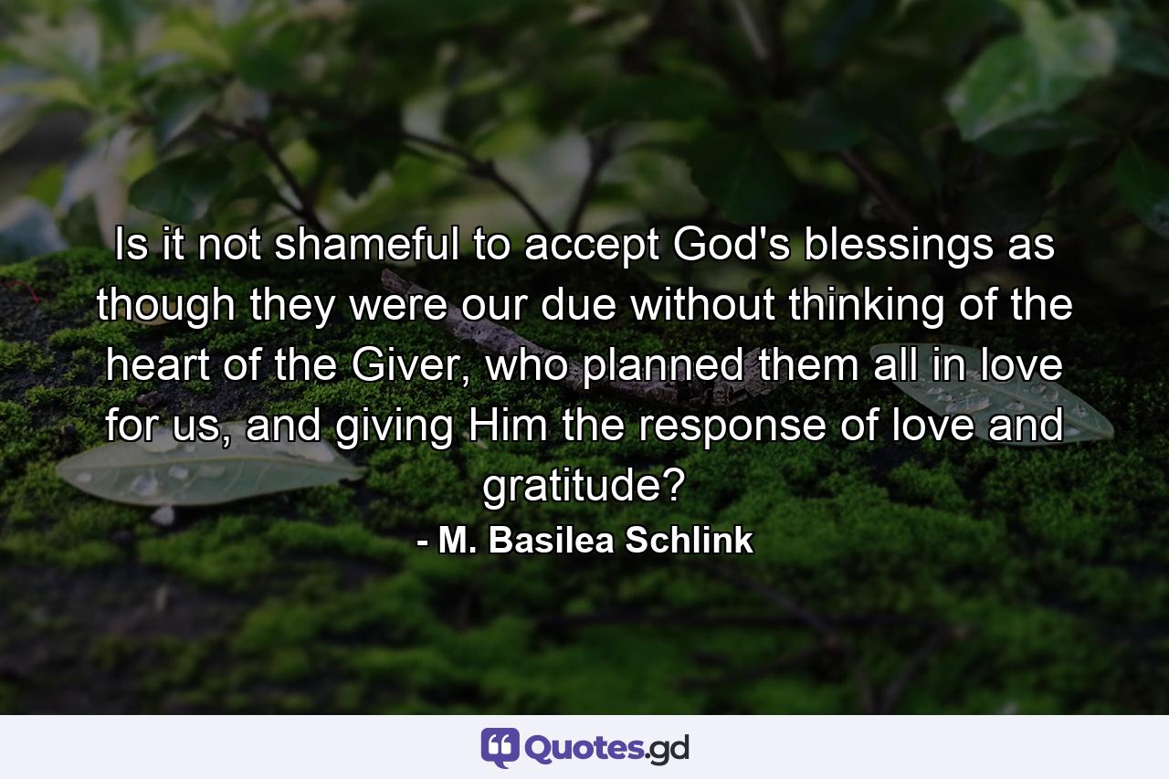 Is it not shameful to accept God's blessings as though they were our due without thinking of the heart of the Giver, who planned them all in love for us, and giving Him the response of love and gratitude? - Quote by M. Basilea Schlink