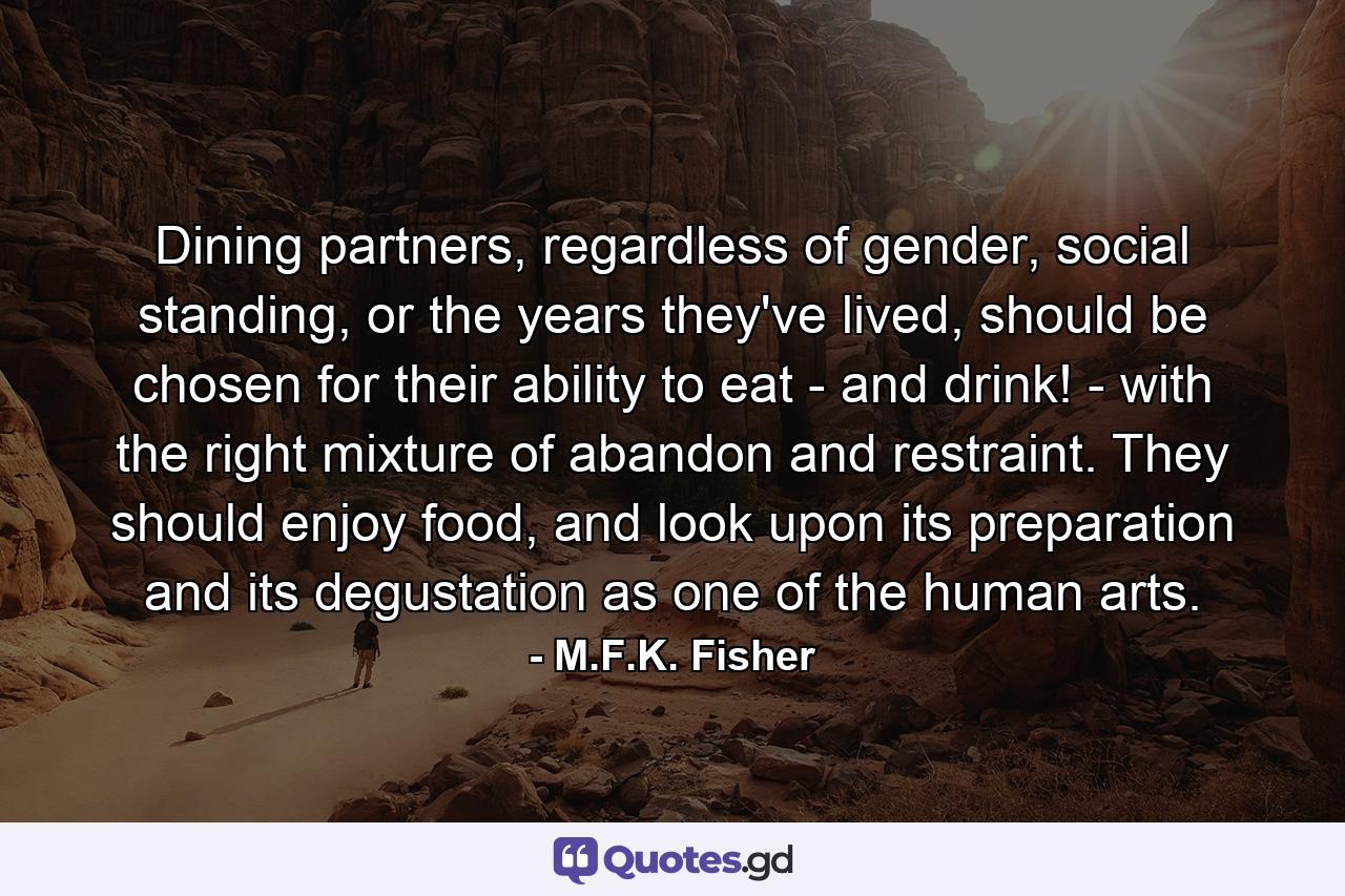 Dining partners, regardless of gender, social standing, or the years they've lived, should be chosen for their ability to eat - and drink! - with the right mixture of abandon and restraint. They should enjoy food, and look upon its preparation and its degustation as one of the human arts. - Quote by M.F.K. Fisher