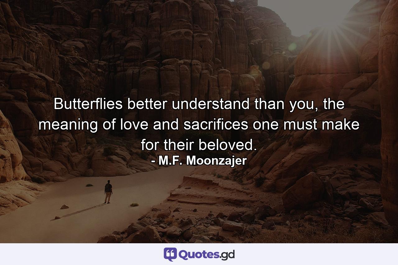 Butterflies better understand than you, the meaning of love and sacrifices one must make for their beloved. - Quote by M.F. Moonzajer