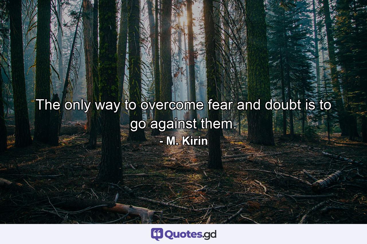 The only way to overcome fear and doubt is to go against them. - Quote by M. Kirin