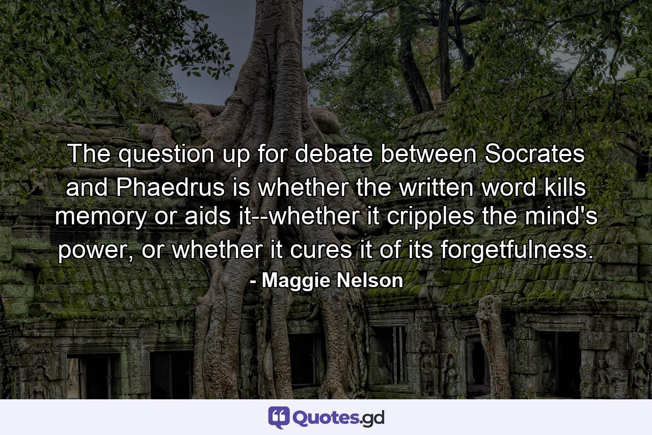 The question up for debate between Socrates and Phaedrus is whether the written word kills memory or aids it--whether it cripples the mind's power, or whether it cures it of its forgetfulness. - Quote by Maggie Nelson