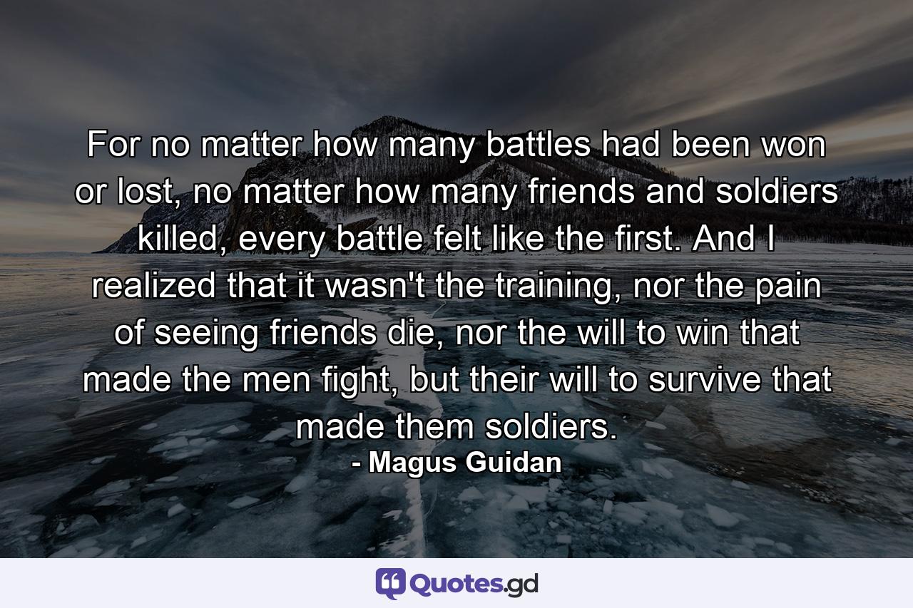 For no matter how many battles had been won or lost, no matter how many friends and soldiers killed, every battle felt like the first. And I realized that it wasn't the training, nor the pain of seeing friends die, nor the will to win that made the men fight, but their will to survive that made them soldiers. - Quote by Magus Guidan