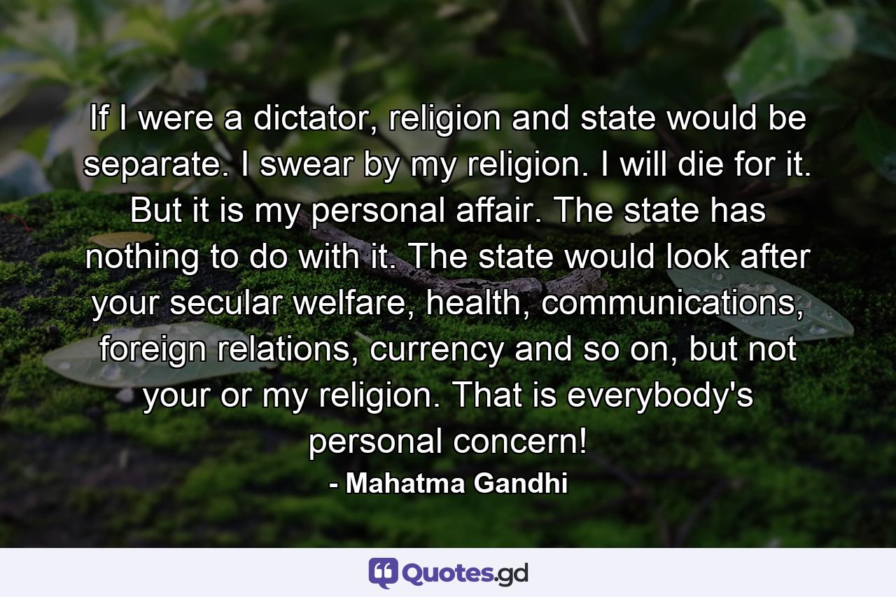 If I were a dictator, religion and state would be separate. I swear by my religion. I will die for it. But it is my personal affair. The state has nothing to do with it. The state would look after your secular welfare, health, communications, foreign relations, currency and so on, but not your or my religion. That is everybody's personal concern! - Quote by Mahatma Gandhi