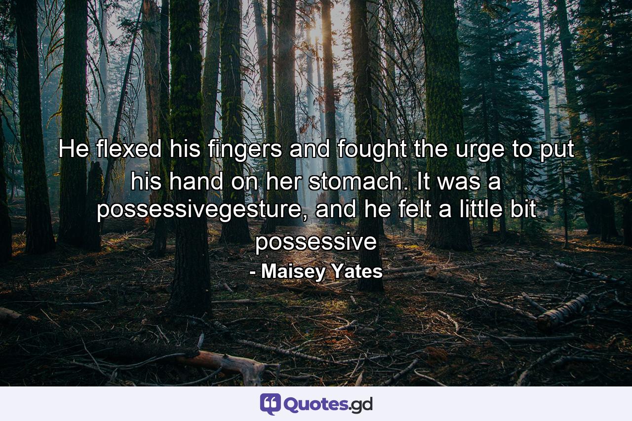 He flexed his fingers and fought the urge to put his hand on her stomach. It was a possessivegesture, and he felt a little bit possessive - Quote by Maisey Yates