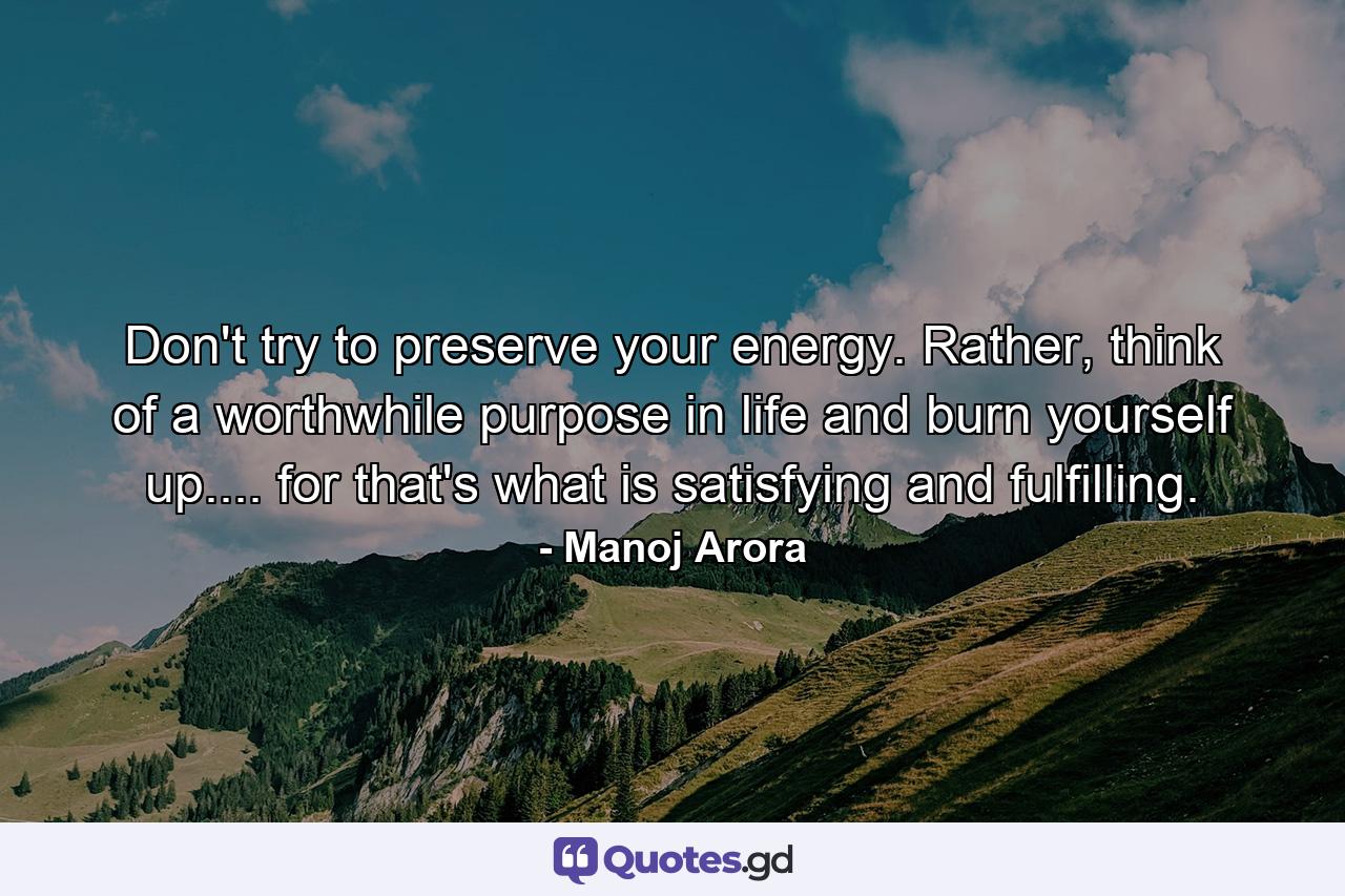 Don't try to preserve your energy. Rather, think of a worthwhile purpose in life and burn yourself up.... for that's what is satisfying and fulfilling. - Quote by Manoj Arora