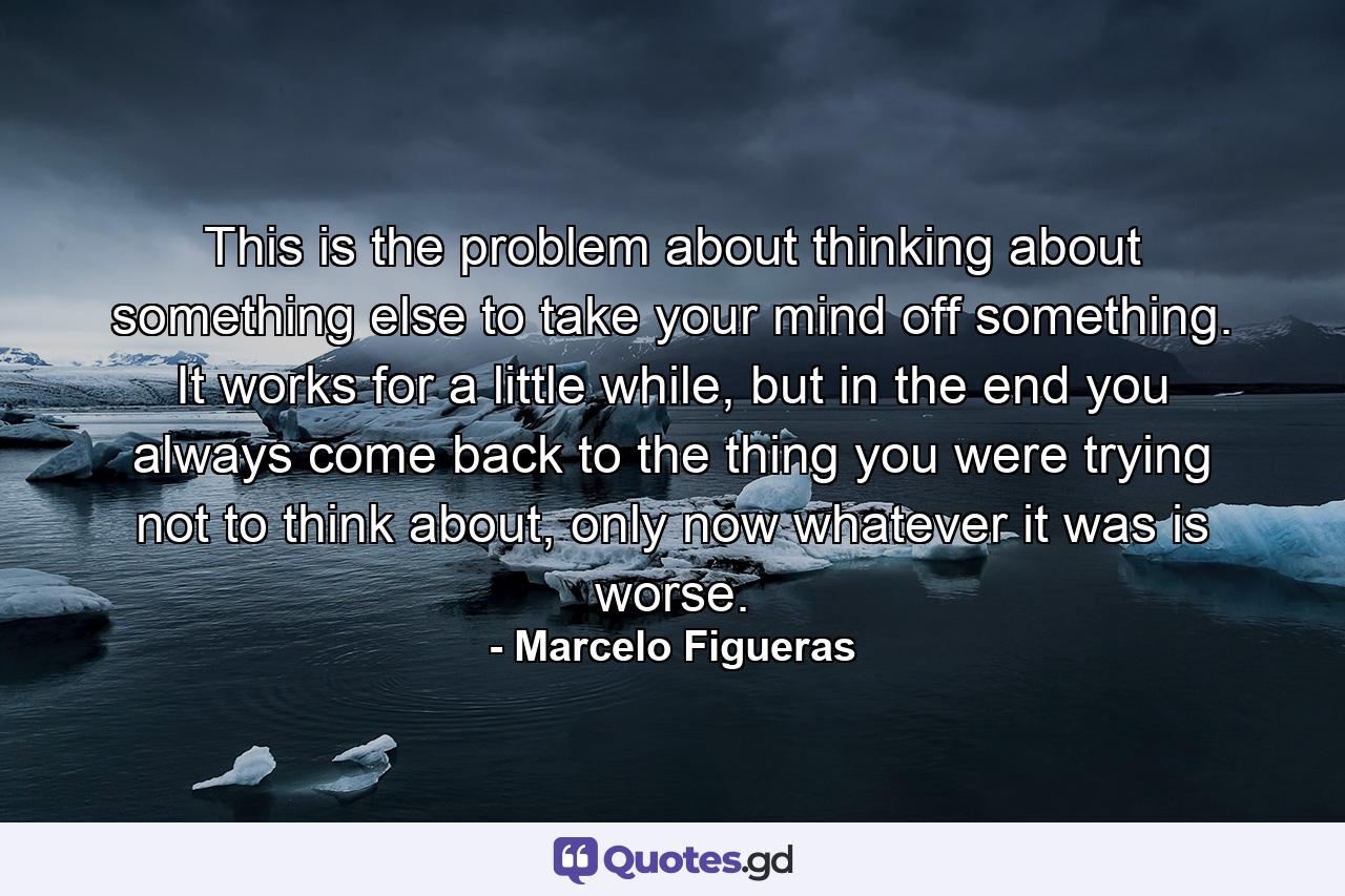 This is the problem about thinking about something else to take your mind off something. It works for a little while, but in the end you always come back to the thing you were trying not to think about, only now whatever it was is worse. - Quote by Marcelo Figueras