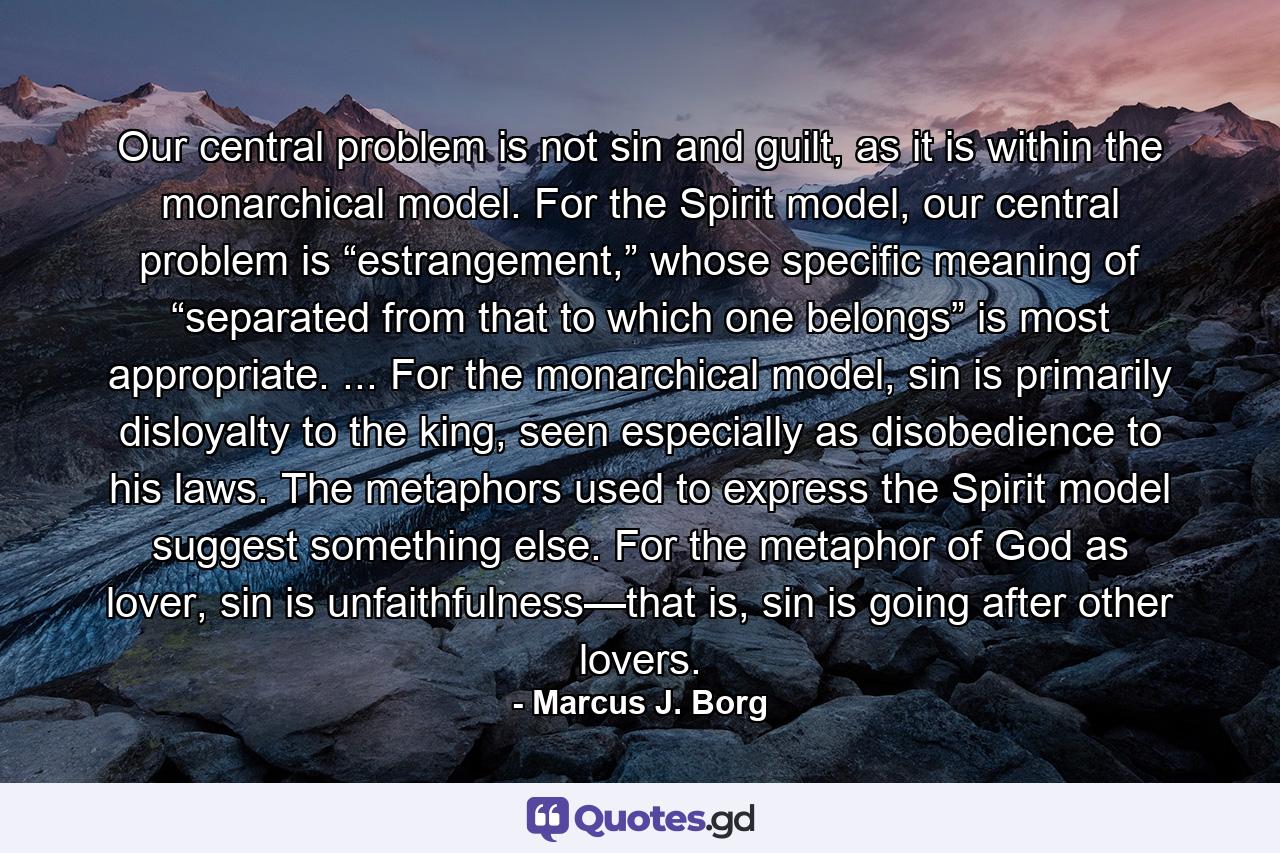 Our central problem is not sin and guilt, as it is within the monarchical model. For the Spirit model, our central problem is “estrangement,” whose specific meaning of “separated from that to which one belongs” is most appropriate. ... For the monarchical model, sin is primarily disloyalty to the king, seen especially as disobedience to his laws. The metaphors used to express the Spirit model suggest something else. For the metaphor of God as lover, sin is unfaithfulness—that is, sin is going after other lovers. - Quote by Marcus J. Borg