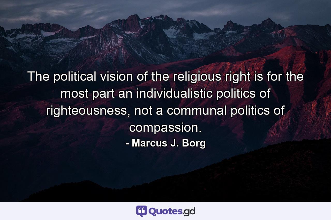 The political vision of the religious right is for the most part an individualistic politics of righteousness, not a communal politics of compassion. - Quote by Marcus J. Borg