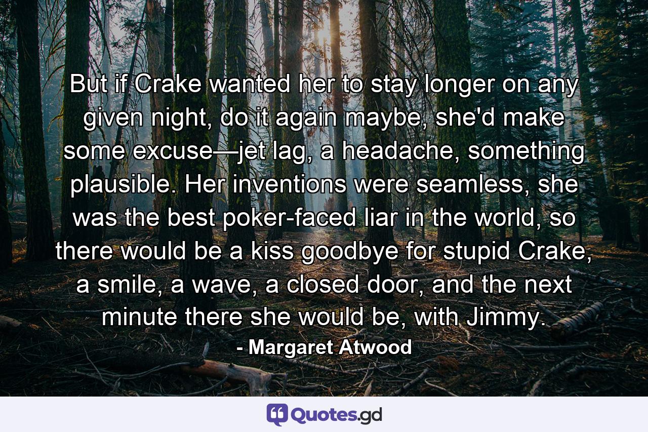 But if Crake wanted her to stay longer on any given night, do it again maybe, she'd make some excuse—jet lag, a headache, something plausible. Her inventions were seamless, she was the best poker-faced liar in the world, so there would be a kiss goodbye for stupid Crake, a smile, a wave, a closed door, and the next minute there she would be, with Jimmy. - Quote by Margaret Atwood