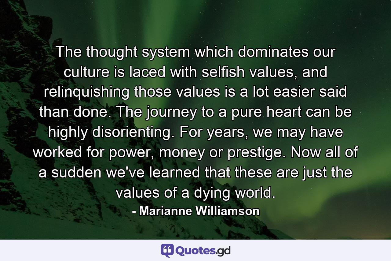 The  thought system which dominates our culture is laced with selfish values, and relinquishing those values is a lot easier said than done. The journey to a pure heart can be highly disorienting.  For years, we may have worked for power, money or prestige.  Now all of a sudden we've learned that these are just the values of a dying world. - Quote by Marianne Williamson