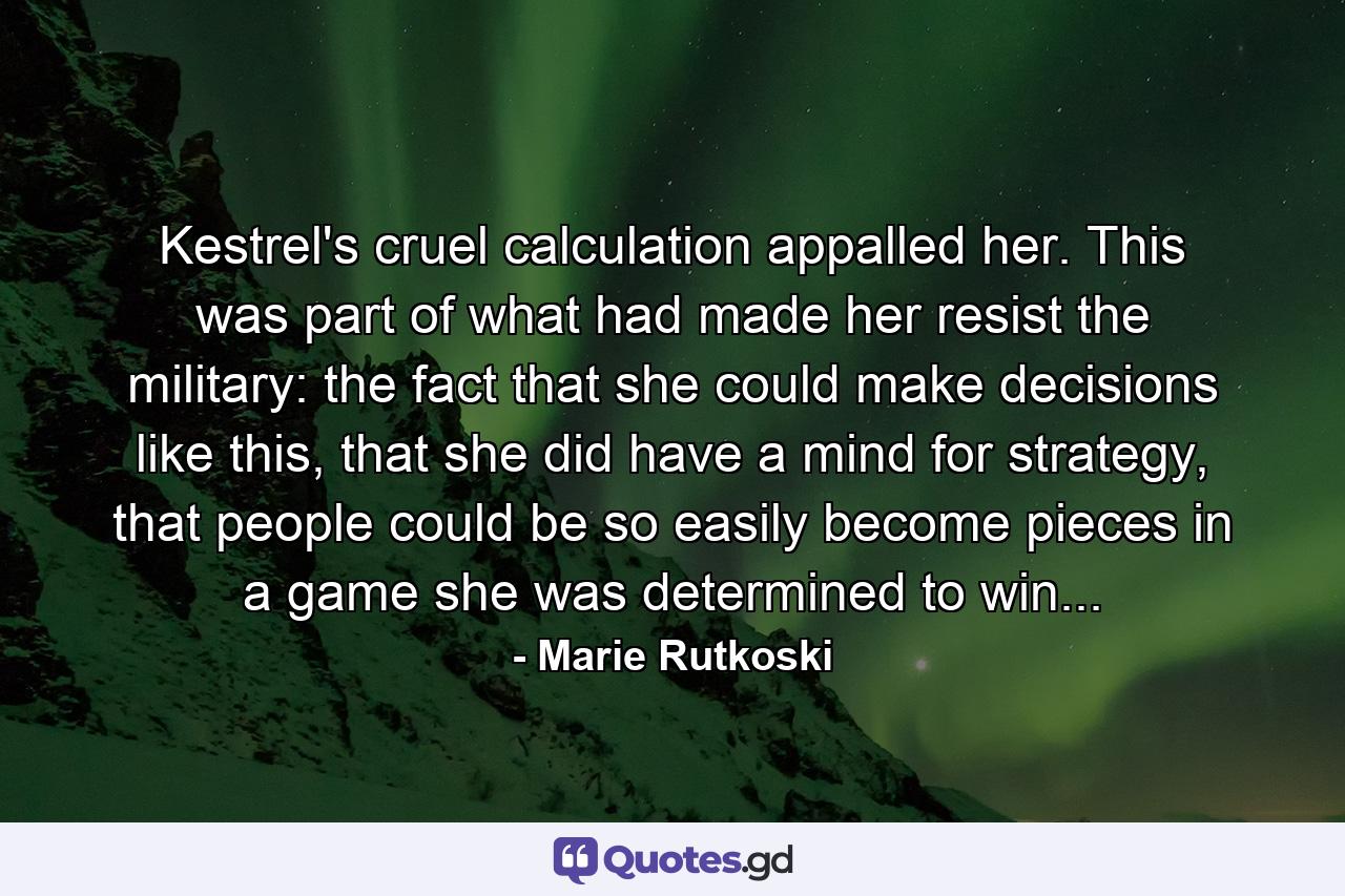 Kestrel's cruel calculation appalled her. This was part of what had made her resist the military: the fact that she could make decisions like this, that she did have a mind for strategy, that people could be so easily become pieces in a game she was determined to win... - Quote by Marie Rutkoski