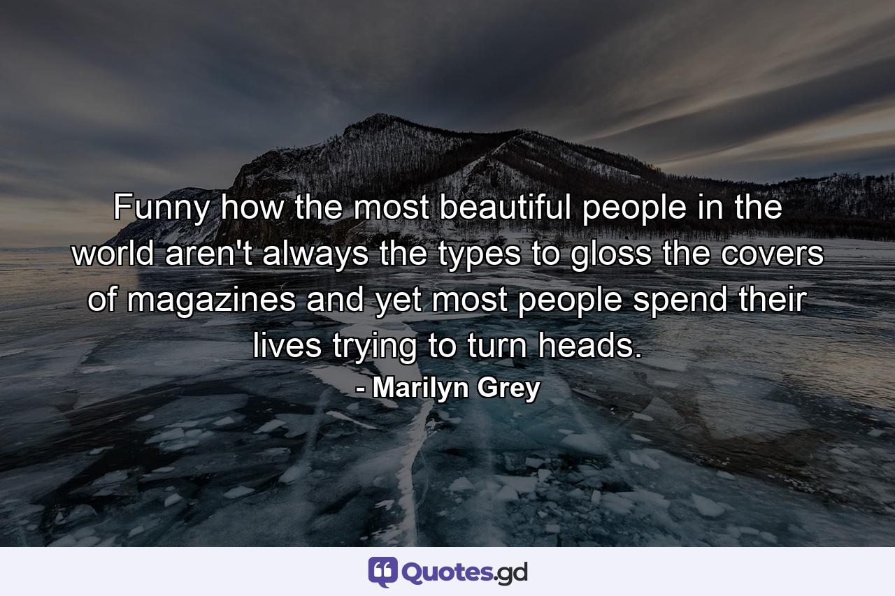 Funny how the most beautiful people in the world aren't always the types to gloss the covers of magazines and yet most people spend their lives trying to turn heads. - Quote by Marilyn Grey