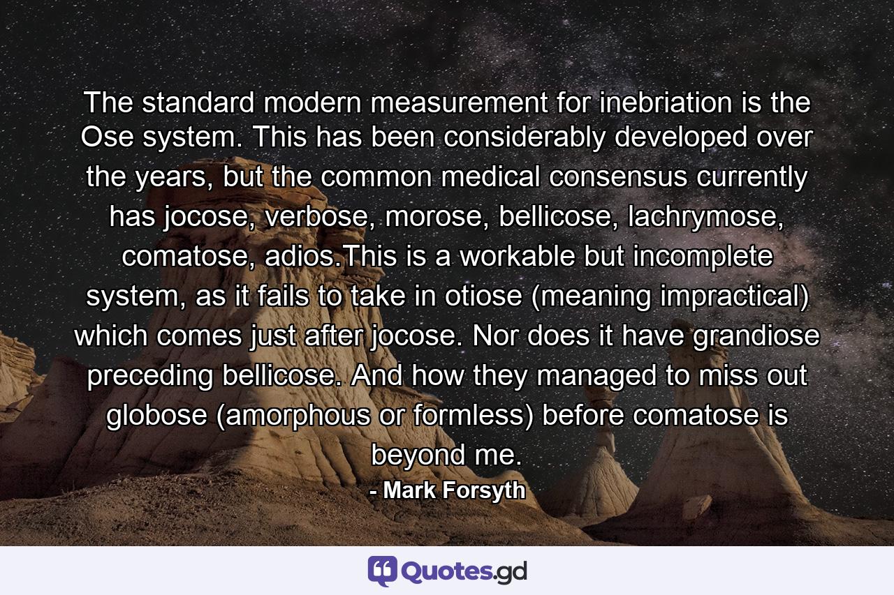 The standard modern measurement for inebriation is the Ose system. This has been considerably developed over the years, but the common medical consensus currently has jocose, verbose, morose, bellicose, lachrymose, comatose, adios.This is a workable but incomplete system, as it fails to take in otiose (meaning impractical) which comes just after jocose. Nor does it have grandiose preceding bellicose. And how they managed to miss out globose (amorphous or formless) before comatose is beyond me. - Quote by Mark Forsyth