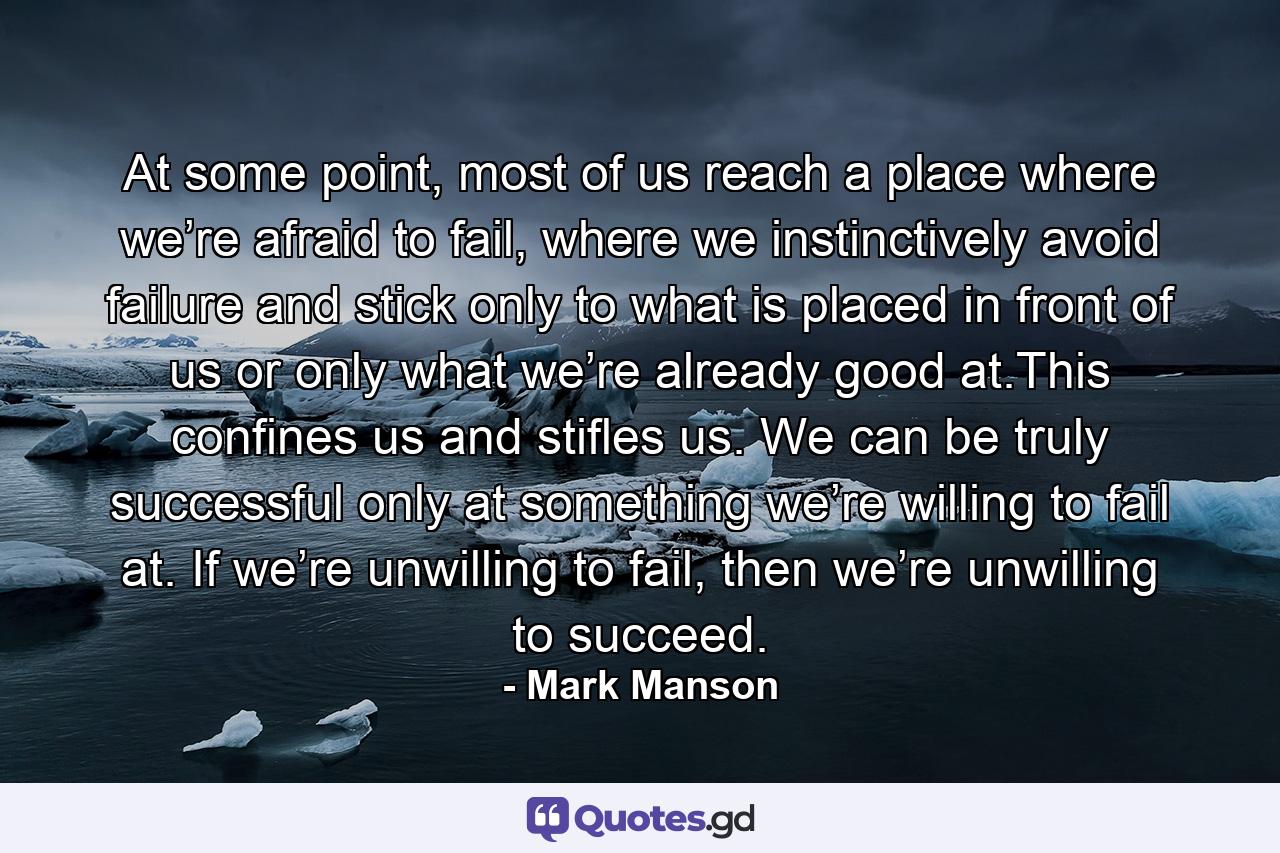 At some point, most of us reach a place where we’re afraid to fail, where we instinctively avoid failure and stick only to what is placed in front of us or only what we’re already good at.This confines us and stifles us. We can be truly successful only at something we’re willing to fail at. If we’re unwilling to fail, then we’re unwilling to succeed. - Quote by Mark Manson