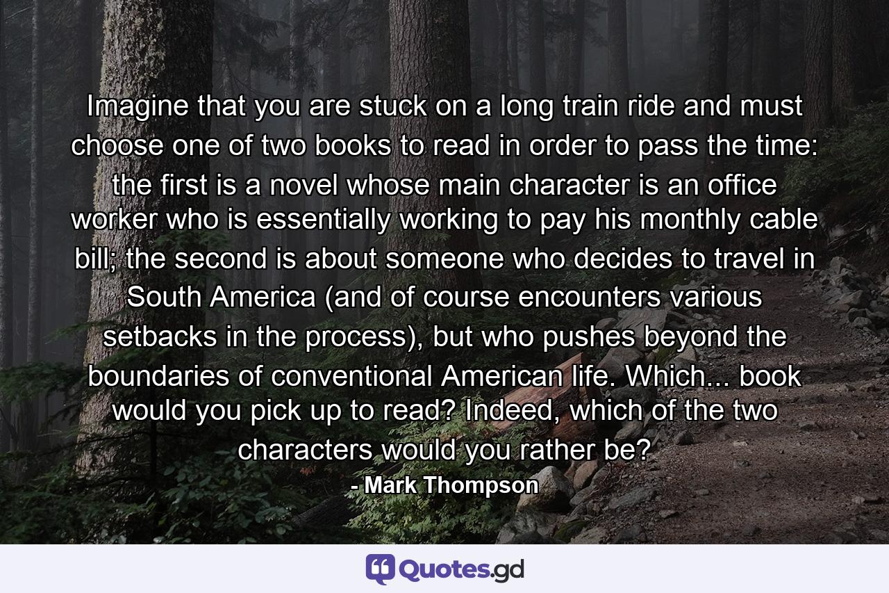 Imagine that you are stuck on a long train ride and must choose one of two books to read in order to pass the time: the first is a novel whose main character is an office worker who is essentially working to pay his monthly cable bill; the second is about someone who decides to travel in South America (and of course encounters various setbacks in the process), but who pushes beyond the boundaries of conventional American life. Which... book would you pick up to read? Indeed, which of the two characters would you rather be? - Quote by Mark Thompson