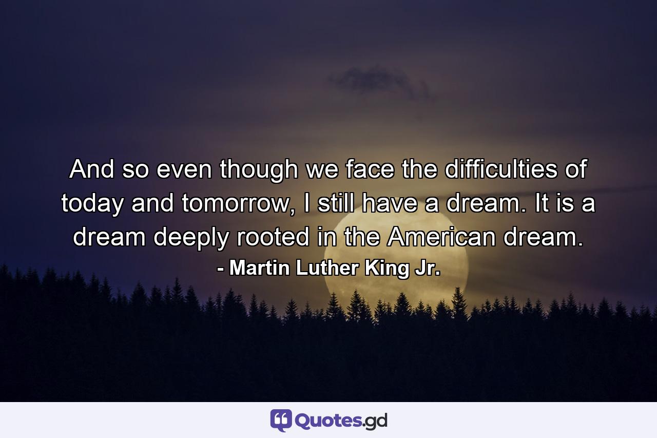 And so even though we face the difficulties of today and tomorrow, I still have a dream. It is a dream deeply rooted in the American dream. - Quote by Martin Luther King Jr.