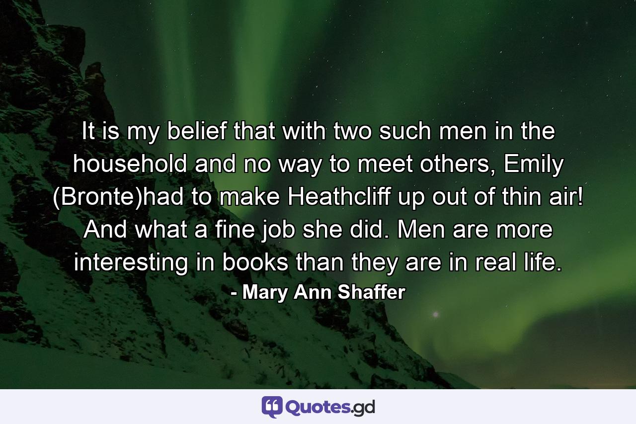 It is my belief that with two such men in the household and no way to meet others, Emily (Bronte)had to make Heathcliff up out of thin air! And what a fine job she did. Men are more interesting in books than they are in real life. - Quote by Mary Ann Shaffer