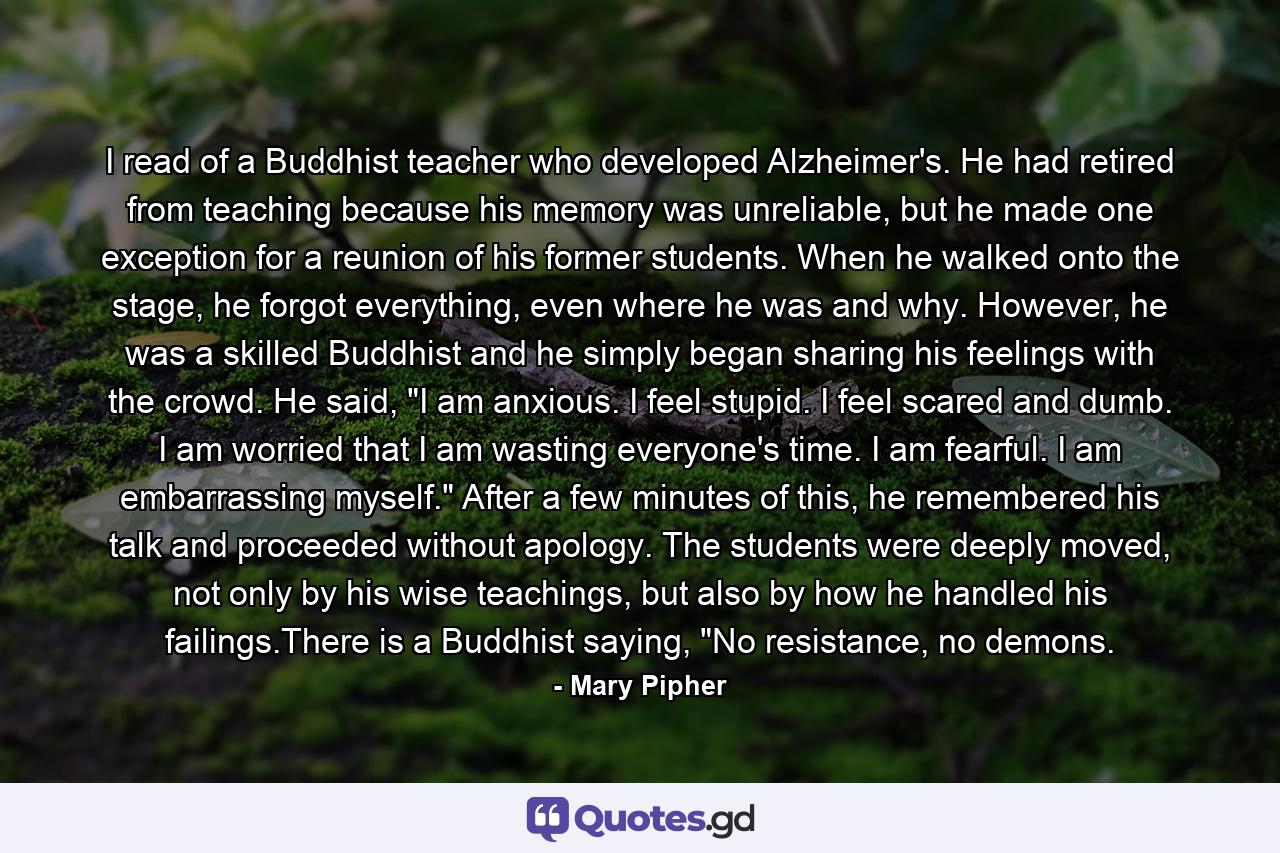 I read of a Buddhist teacher who developed Alzheimer's. He had retired from teaching because his memory was unreliable, but he made one exception for a reunion of his former students. When he walked onto the stage, he forgot everything, even where he was and why. However, he was a skilled Buddhist and he simply began sharing his feelings with the crowd. He said, 