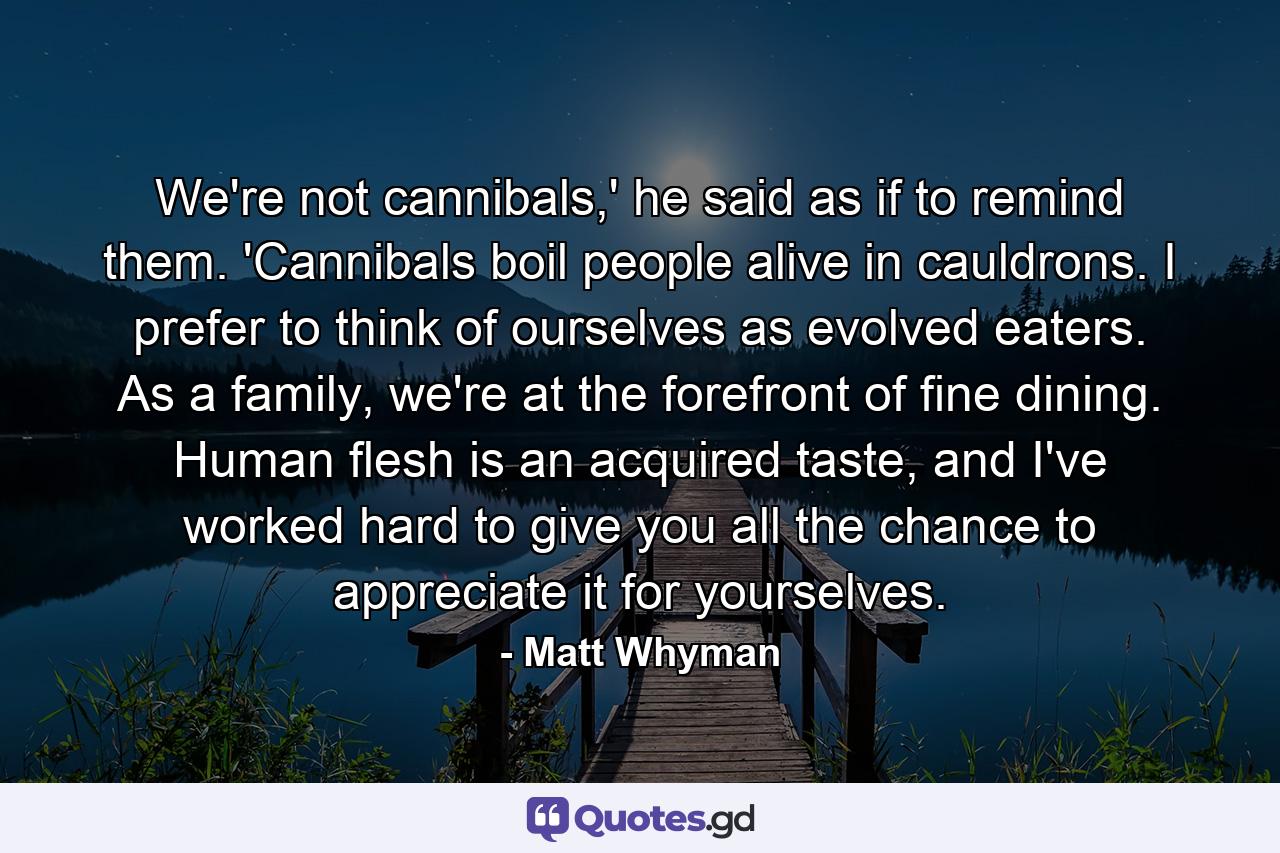 We're not cannibals,' he said as if to remind them. 'Cannibals boil people alive in cauldrons. I prefer to think of ourselves as evolved eaters. As a family, we're at the forefront of fine dining. Human flesh is an acquired taste, and I've worked hard to give you all the chance to appreciate it for yourselves. - Quote by Matt Whyman