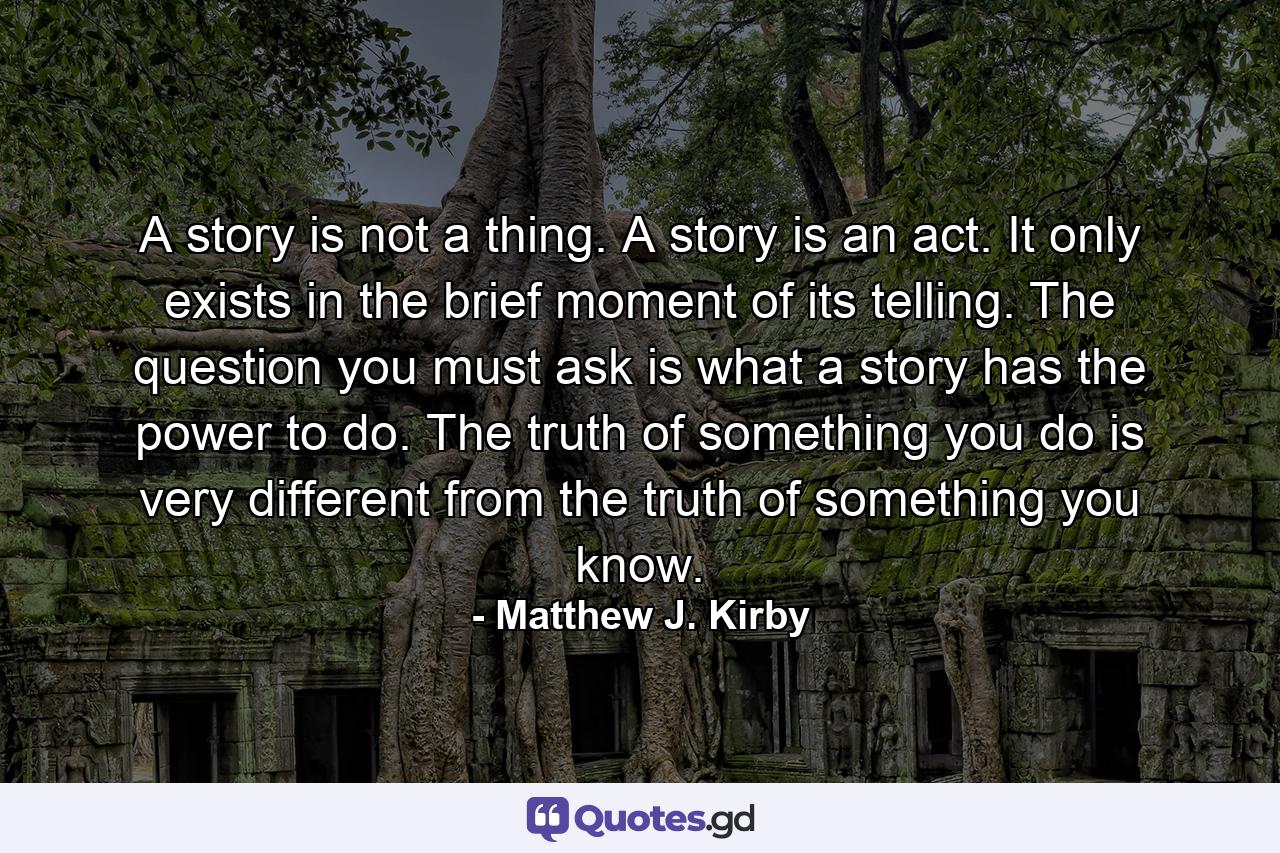 A story is not a thing. A story is an act. It only exists in the brief moment of its telling. The question you must ask is what a story has the power to do. The truth of something you do is very different from the truth of something you know. - Quote by Matthew J. Kirby