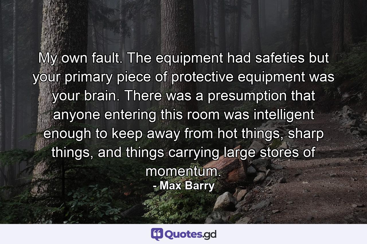 My own fault. The equipment had safeties but your primary piece of protective equipment was your brain. There was a presumption that anyone entering this room was intelligent enough to keep away from hot things, sharp things, and things carrying large stores of momentum. - Quote by Max Barry