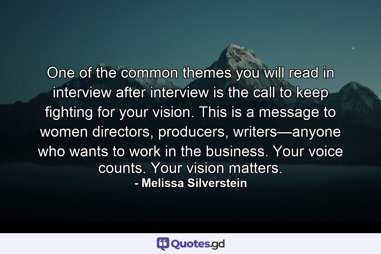 One of the common themes you will read in interview after interview is the call to keep fighting for your vision. This is a message to women directors, producers, writers—anyone who wants to work in the business. Your voice counts. Your vision matters. - Quote by Melissa Silverstein