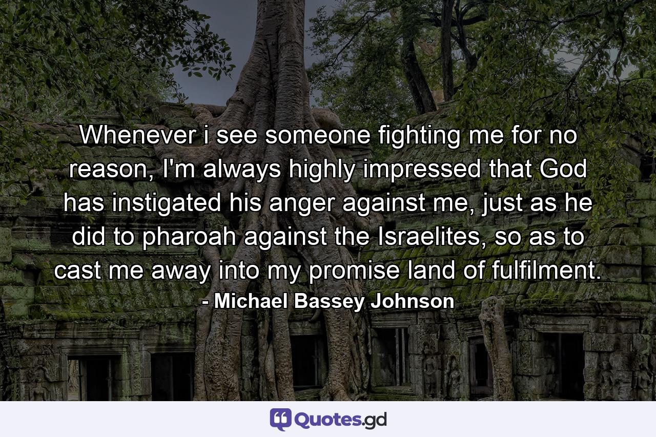 Whenever i see someone fighting me for no reason, I'm always highly impressed that God has instigated his anger against me, just as he did to pharoah against the Israelites, so as to cast me away into my promise land of fulfilment. - Quote by Michael Bassey Johnson