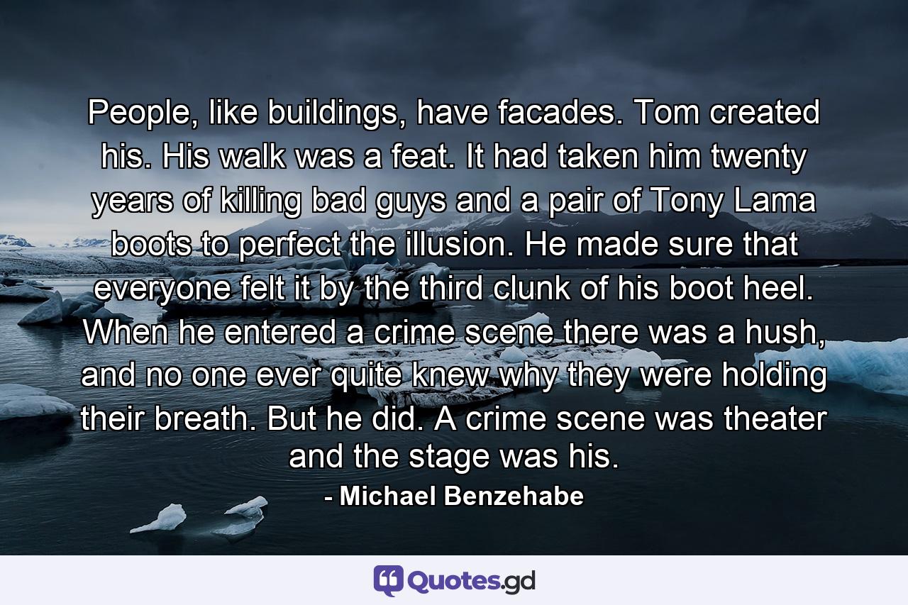 People, like buildings, have facades. Tom created his. His walk was a feat. It had taken him twenty years of killing bad guys and a pair of Tony Lama boots to perfect the illusion. He made sure that everyone felt it by the third clunk of his boot heel. When he entered a crime scene there was a hush, and no one ever quite knew why they were holding their breath. But he did. A crime scene was theater and the stage was his. - Quote by Michael Benzehabe