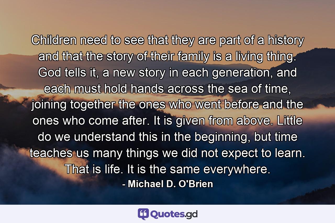 Children need to see that they are part of a history and that the story of their family is a living thing. God tells it, a new story in each generation, and each must hold hands across the sea of time, joining together the ones who went before and the ones who come after. It is given from above. Little do we understand this in the beginning, but time teaches us many things we did not expect to learn. That is life. It is the same everywhere. - Quote by Michael D. O'Brien