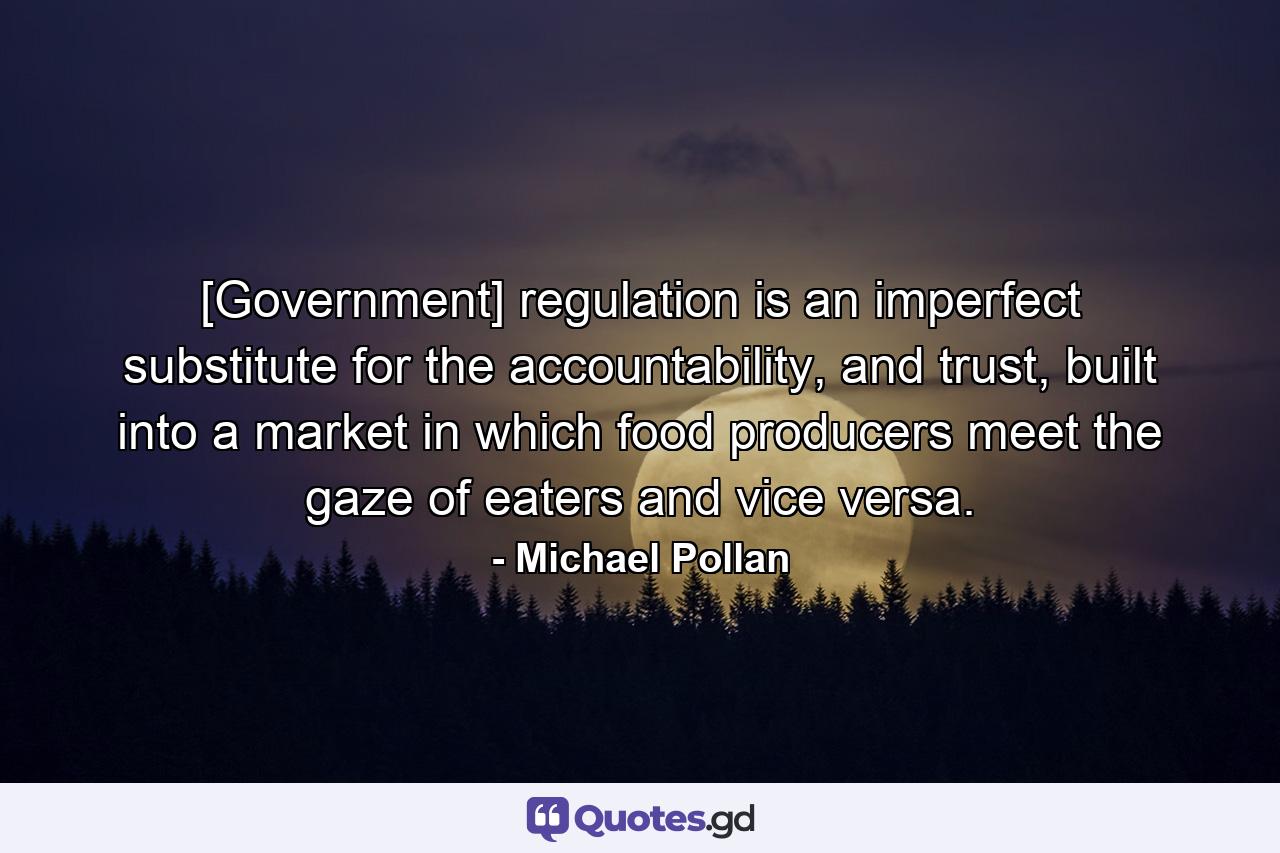 [Government] regulation is an imperfect substitute for the accountability, and trust, built into a market in which food producers meet the gaze of eaters and vice versa. - Quote by Michael Pollan