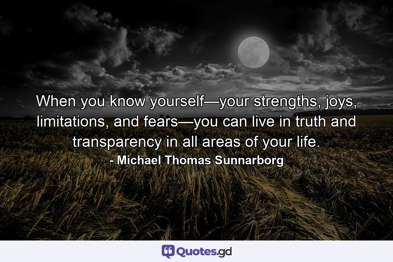 When you know yourself—your strengths, joys, limitations, and fears—you can live in truth and transparency in all areas of your life. - Quote by Michael Thomas Sunnarborg