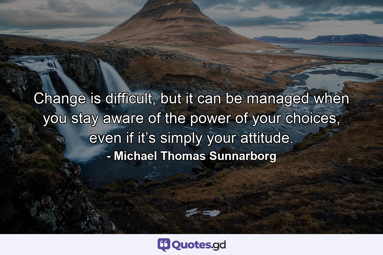 Change is difficult, but it can be managed when you stay aware of the power of your choices, even if it’s simply your attitude. - Quote by Michael Thomas Sunnarborg