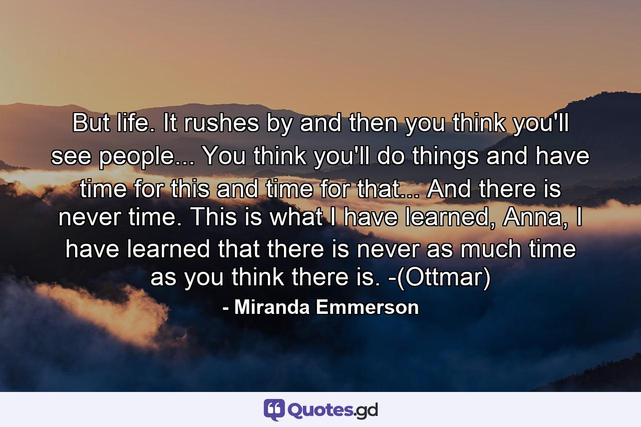 But life. It rushes by and then you think you'll see people... You think you'll do things and have time for this and time for that... And there is never time. This is what I have learned, Anna, I have learned that there is never as much time as you think there is. -(Ottmar) - Quote by Miranda Emmerson