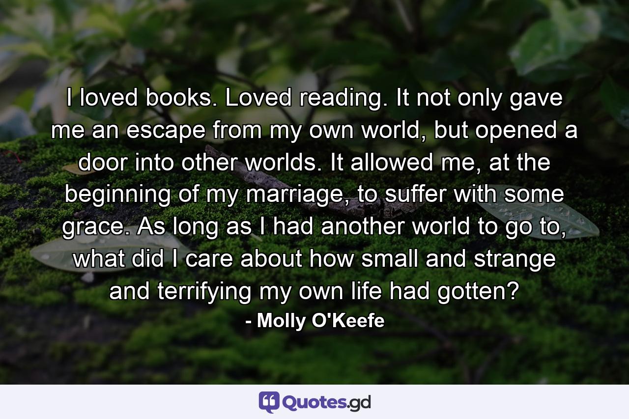 I loved books. Loved reading. It not only gave me an escape from my own world, but opened a door into other worlds. It allowed me, at the beginning of my marriage, to suffer with some grace. As long as I had another world to go to, what did I care about how small and strange and terrifying my own life had gotten? - Quote by Molly O'Keefe