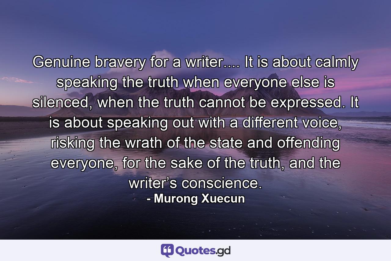 Genuine bravery for a writer.... It is about calmly speaking the truth when everyone else is silenced, when the truth cannot be expressed. It is about speaking out with a different voice, risking the wrath of the state and offending everyone, for the sake of the truth, and the writer’s conscience. - Quote by Murong Xuecun