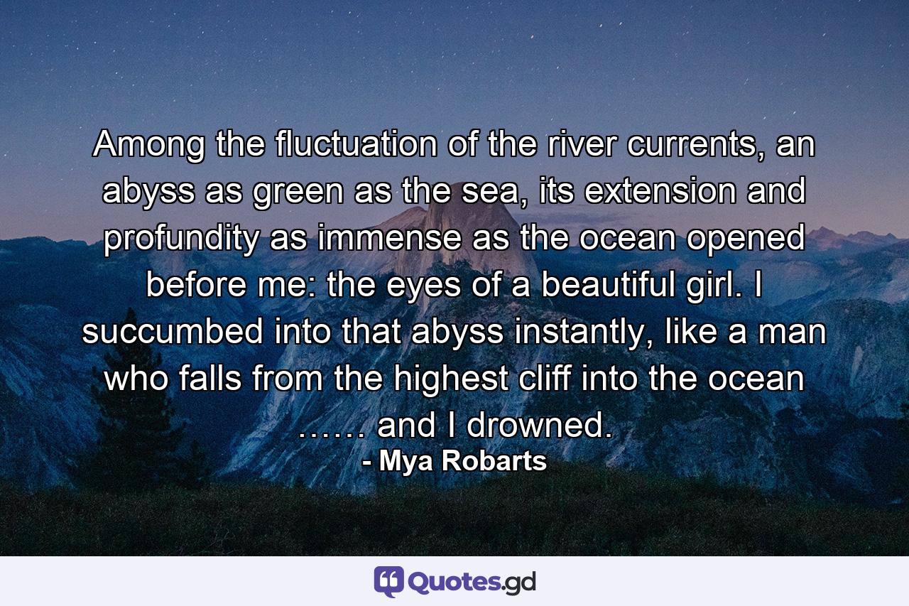 Among the fluctuation of the river currents, an abyss as green as the sea, its extension and profundity as immense as the ocean opened before me: the eyes of a beautiful girl. I succumbed into that abyss instantly, like a man who falls from the highest cliff into the ocean …… and I drowned. - Quote by Mya Robarts