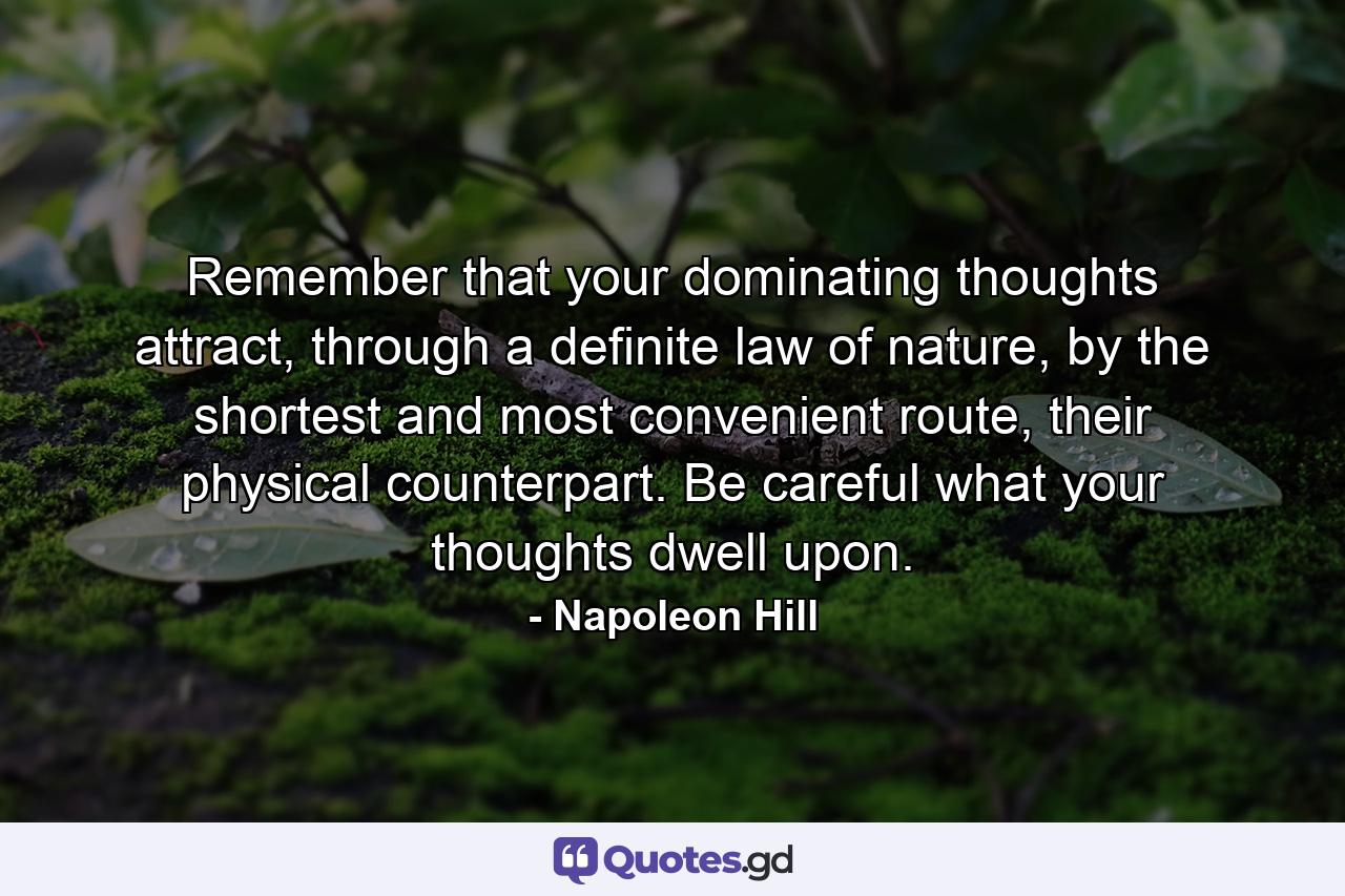 Remember that your dominating thoughts attract, through a definite law of nature, by the shortest and most convenient route, their physical counterpart. Be careful what your thoughts dwell upon. - Quote by Napoleon Hill