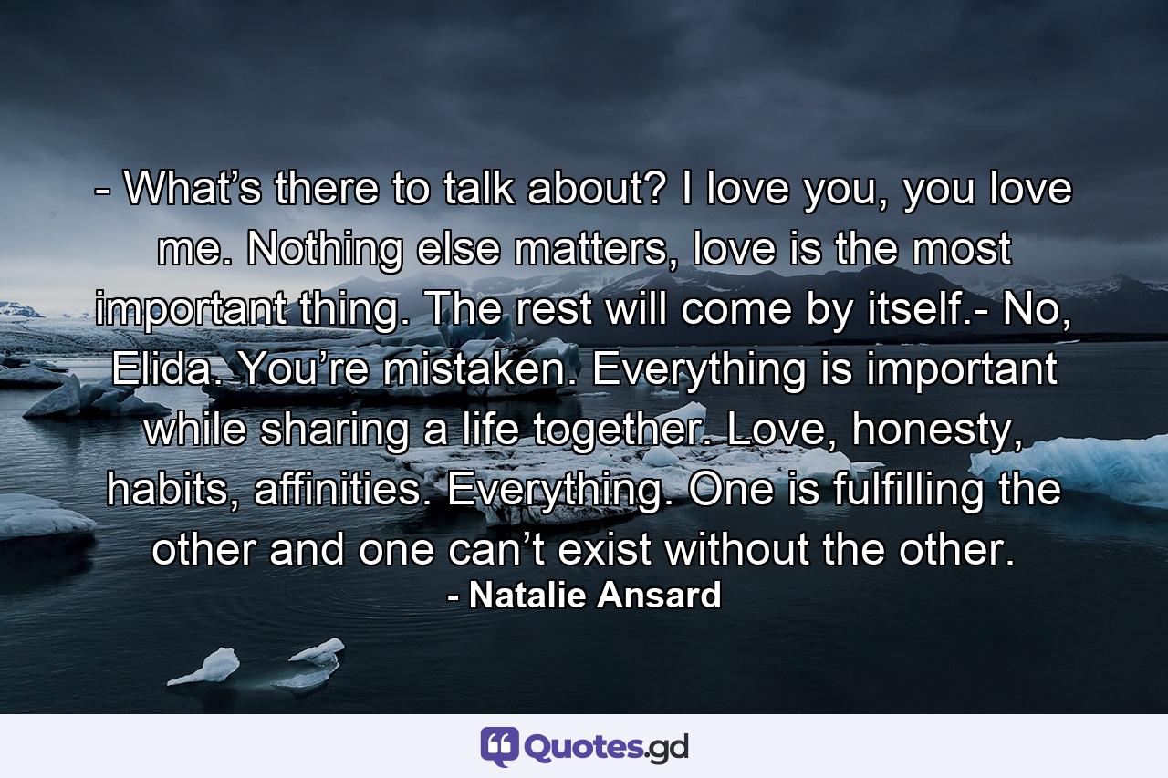 - What’s there to talk about? I love you, you love me. Nothing else matters, love is the most important thing. The rest will come by itself.- No, Elida. You’re mistaken. Everything is important while sharing a life together. Love, honesty, habits, affinities. Everything. One is fulfilling the other and one can’t exist without the other. - Quote by Natalie Ansard