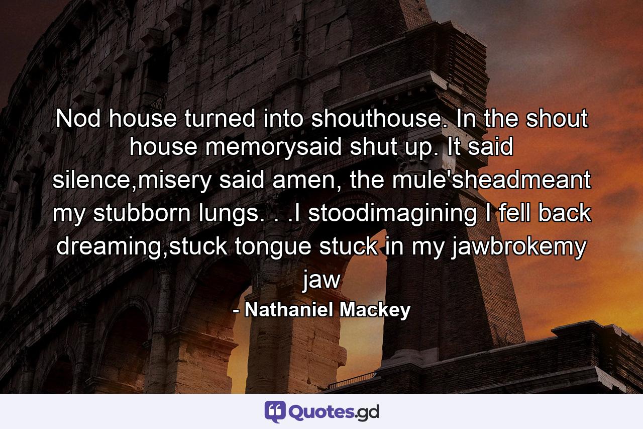 Nod house turned into shouthouse. In the shout house memorysaid shut up. It said silence,misery said amen, the mule'sheadmeant my stubborn lungs. . .I stoodimagining I fell back dreaming,stuck tongue stuck in my jawbrokemy jaw - Quote by Nathaniel Mackey